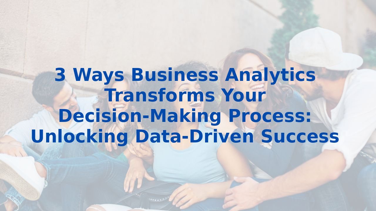 3 Ways Business Analytics Transforms Your Decision-Making Process: Unlocking Data-Driven Success