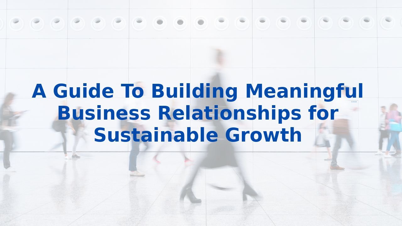A Guide To Building Meaningful Business Relationships for Sustainable Growth