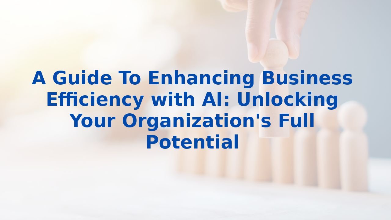 A Guide To Enhancing Business Efficiency with AI: Unlocking Your Organization's Full Potential