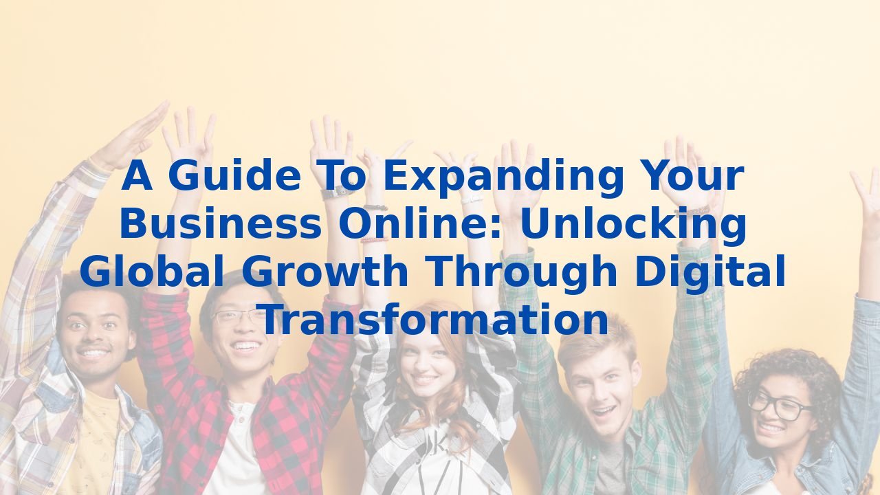 A Guide To Expanding Your Business Online: Unlocking Global Growth Through Digital Transformation