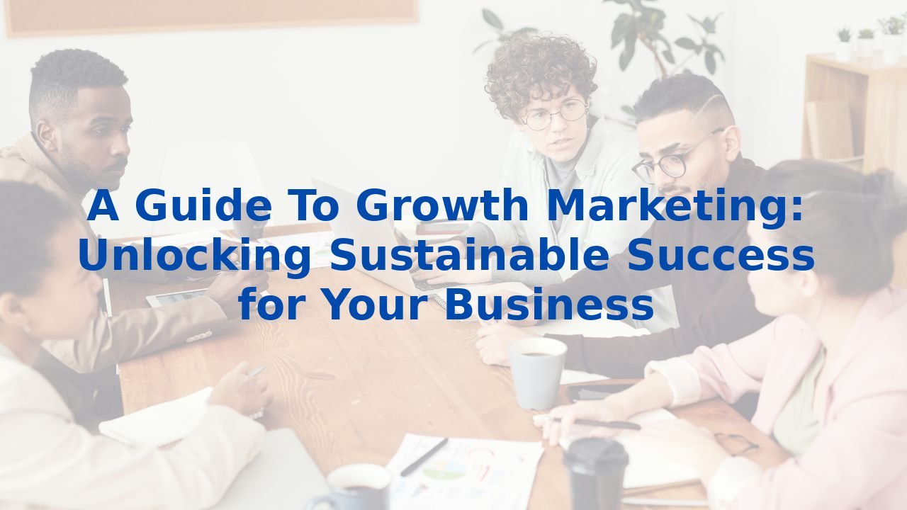 A Guide To Growth Marketing: Unlocking Sustainable Success for Your Business