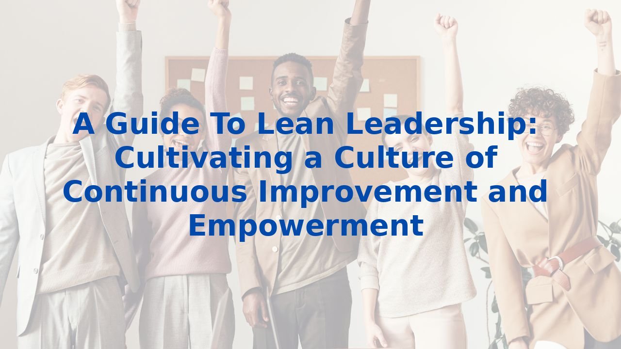 A Guide To Lean Leadership: Cultivating a Culture of Continuous Improvement and Empowerment