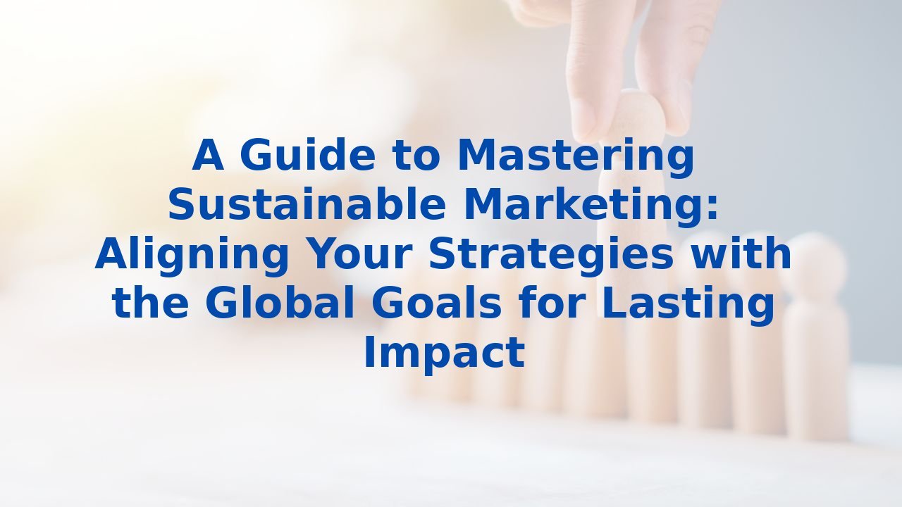 A Guide to Mastering Sustainable Marketing: Aligning Your Strategies with the Global Goals for Lasting Impact