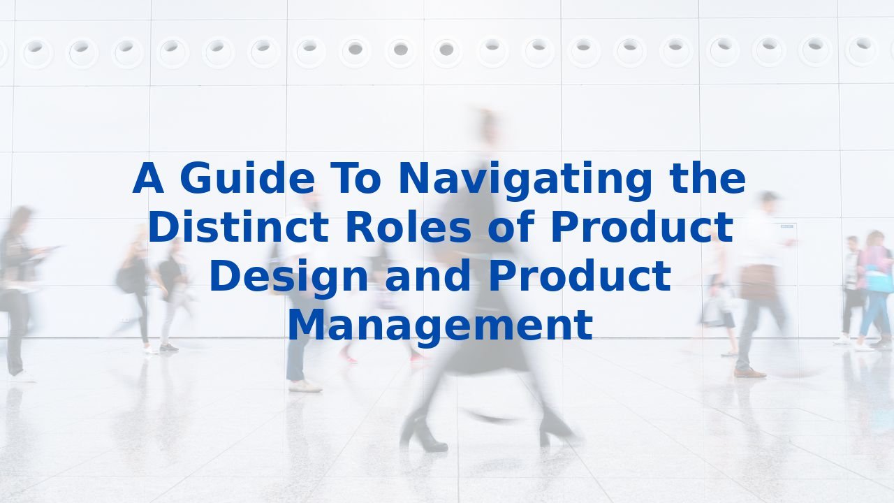 A Guide To Navigating the Distinct Roles of Product Design and Product Management