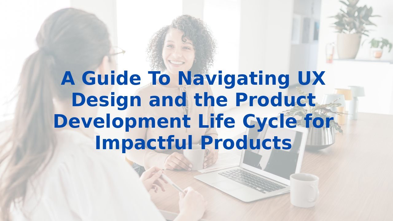 A Guide To Navigating UX Design and the Product Development Life Cycle for Impactful Products