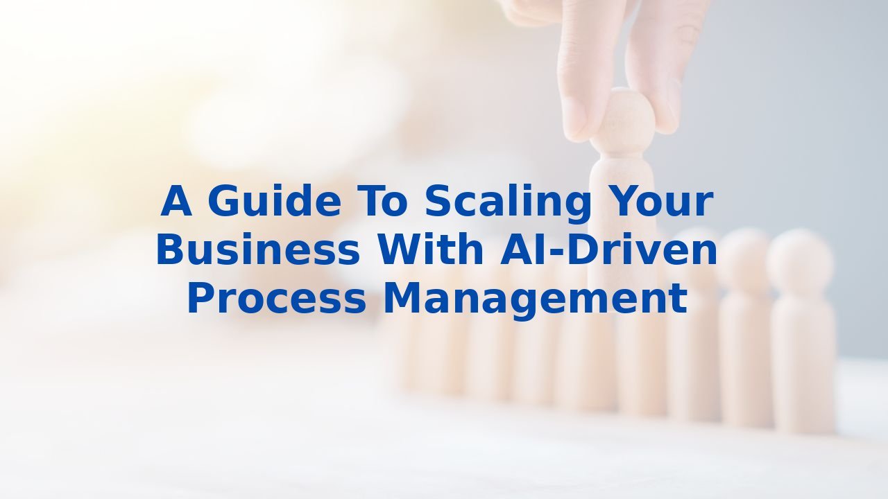 A Guide To Scaling Your Business With AI-Driven Process Management