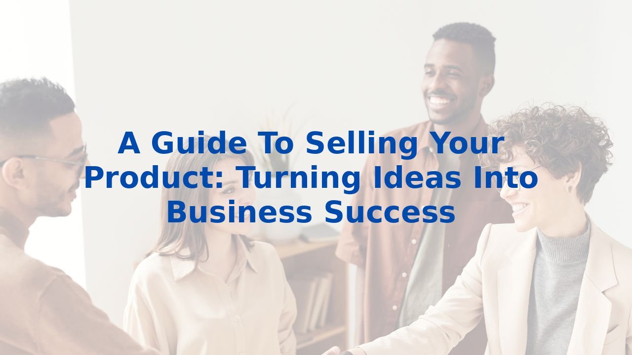 A Guide To Selling Your Product: Turning Ideas Into Business Success