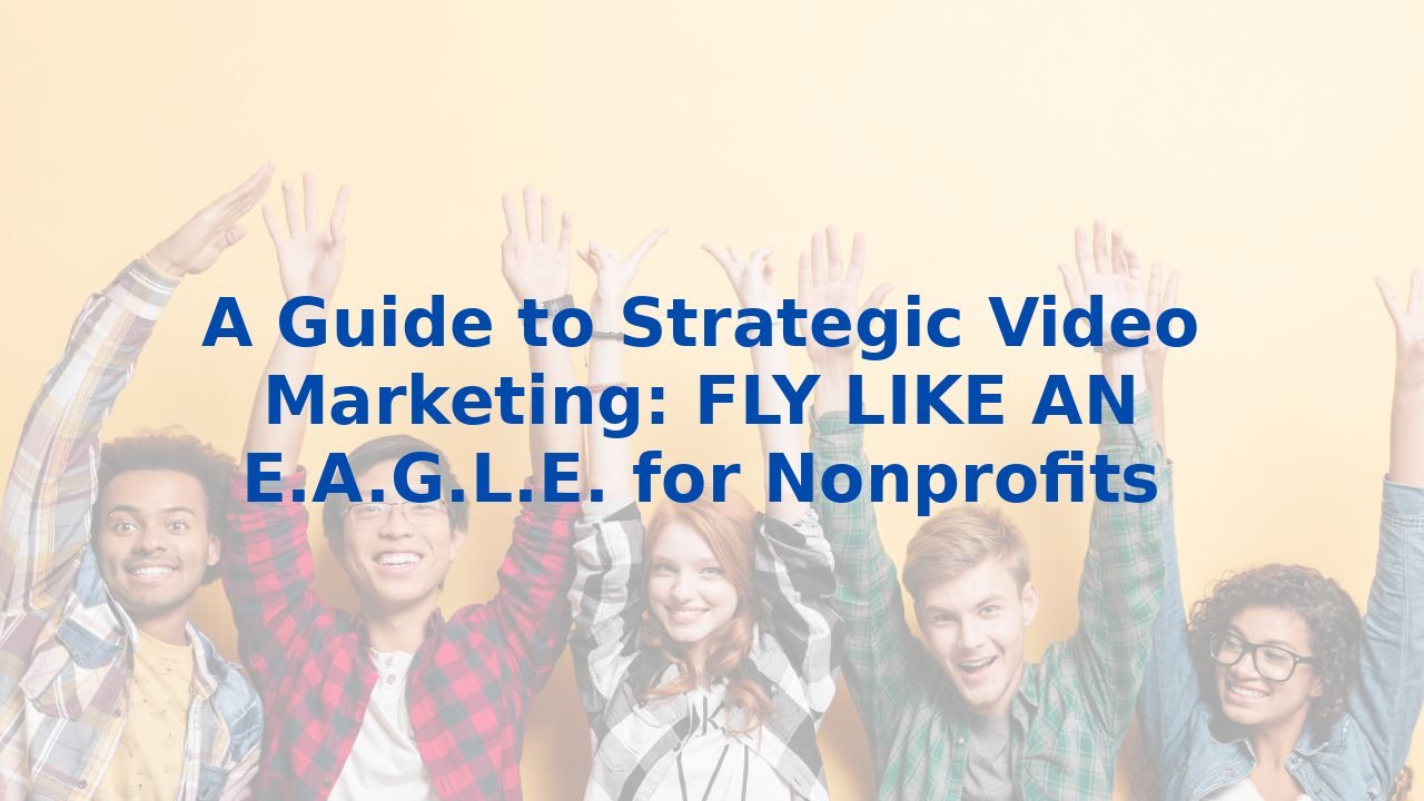 A Guide to Strategic Video Marketing: FLY LIKE AN E.A.G.L.E. for Nonprofits