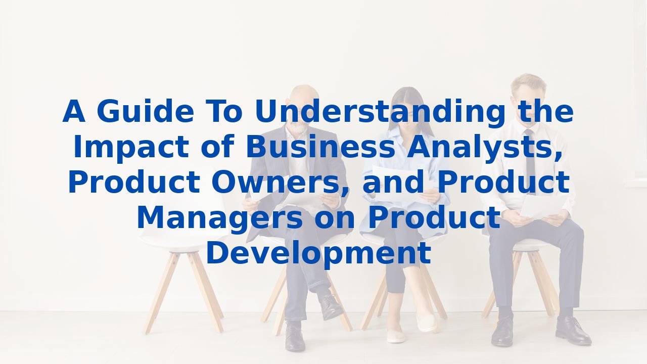 A Guide To Understanding the Impact of Business Analysts, Product Owners, and Product Managers on Product Development