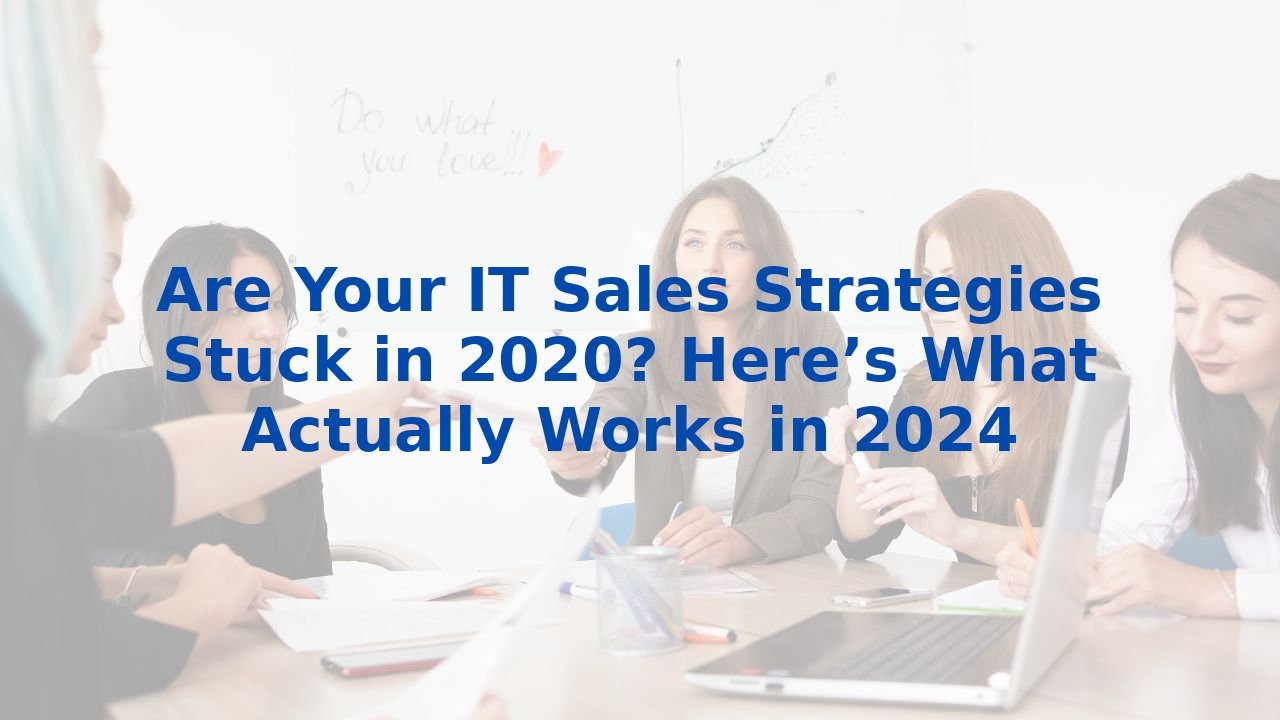 Are Your IT Sales Strategies Stuck in 2020? Here’s What Actually Works in 2024