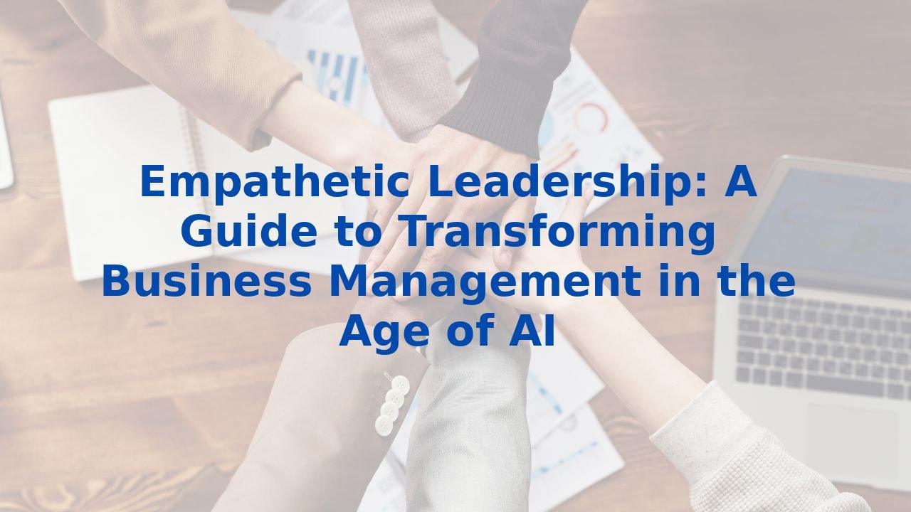 Empathetic Leadership: A Guide to Transforming Business Management in the Age of AI