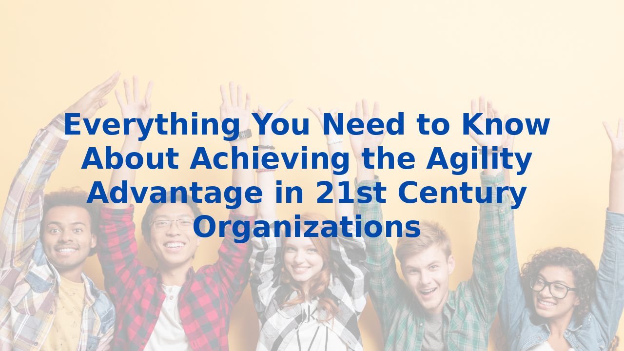 Everything You Need to Know About Achieving the Agility Advantage in 21st Century Organizations