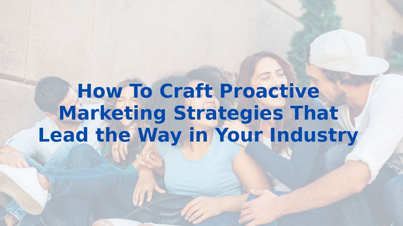 How To Craft Proactive Marketing Strategies That Lead the Way in Your Industry