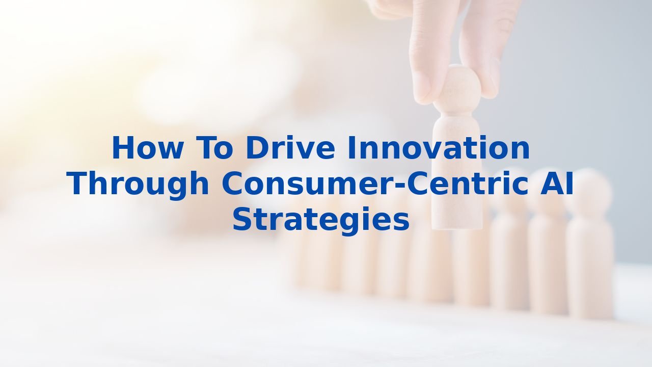 How To Drive Innovation Through Consumer-Centric AI Strategies
