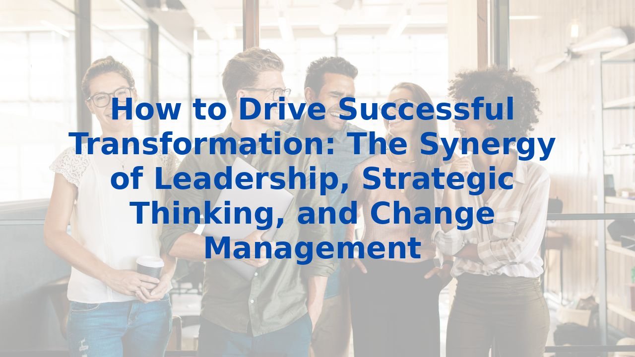 How to Drive Successful Transformation: The Synergy of Leadership, Strategic Thinking, and Change Management