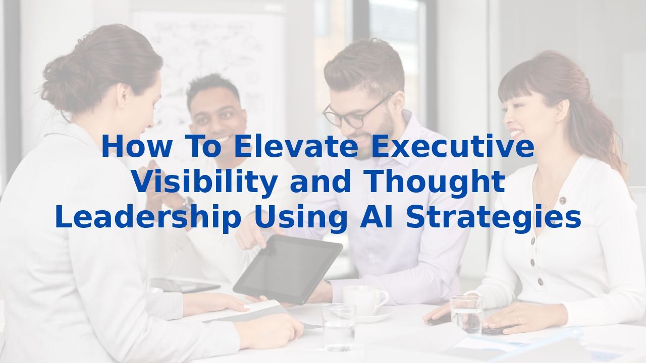 How To Elevate Executive Visibility and Thought Leadership Using AI Strategies