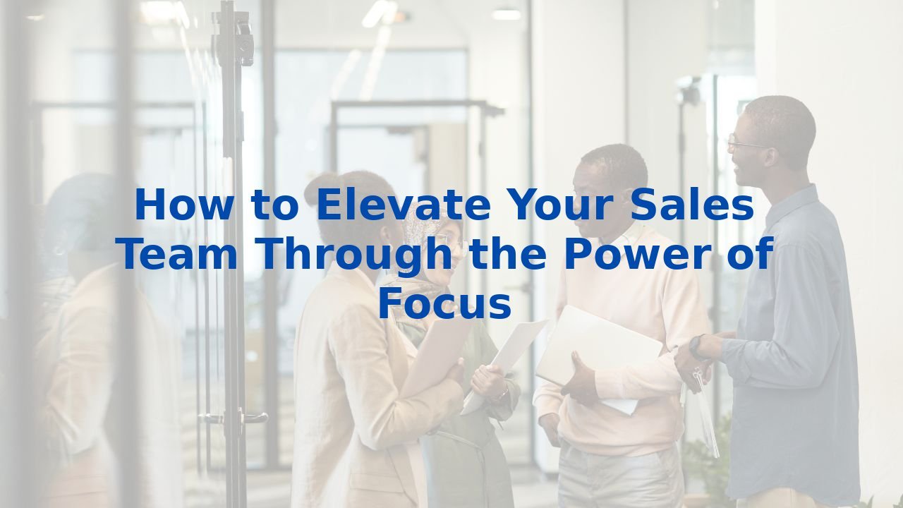 How to Elevate Your Sales Team Through the Power of Focus