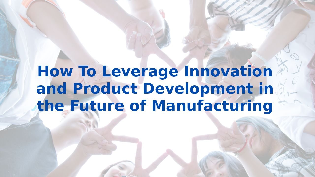 How To Leverage Innovation and Product Development in the Future of Manufacturing