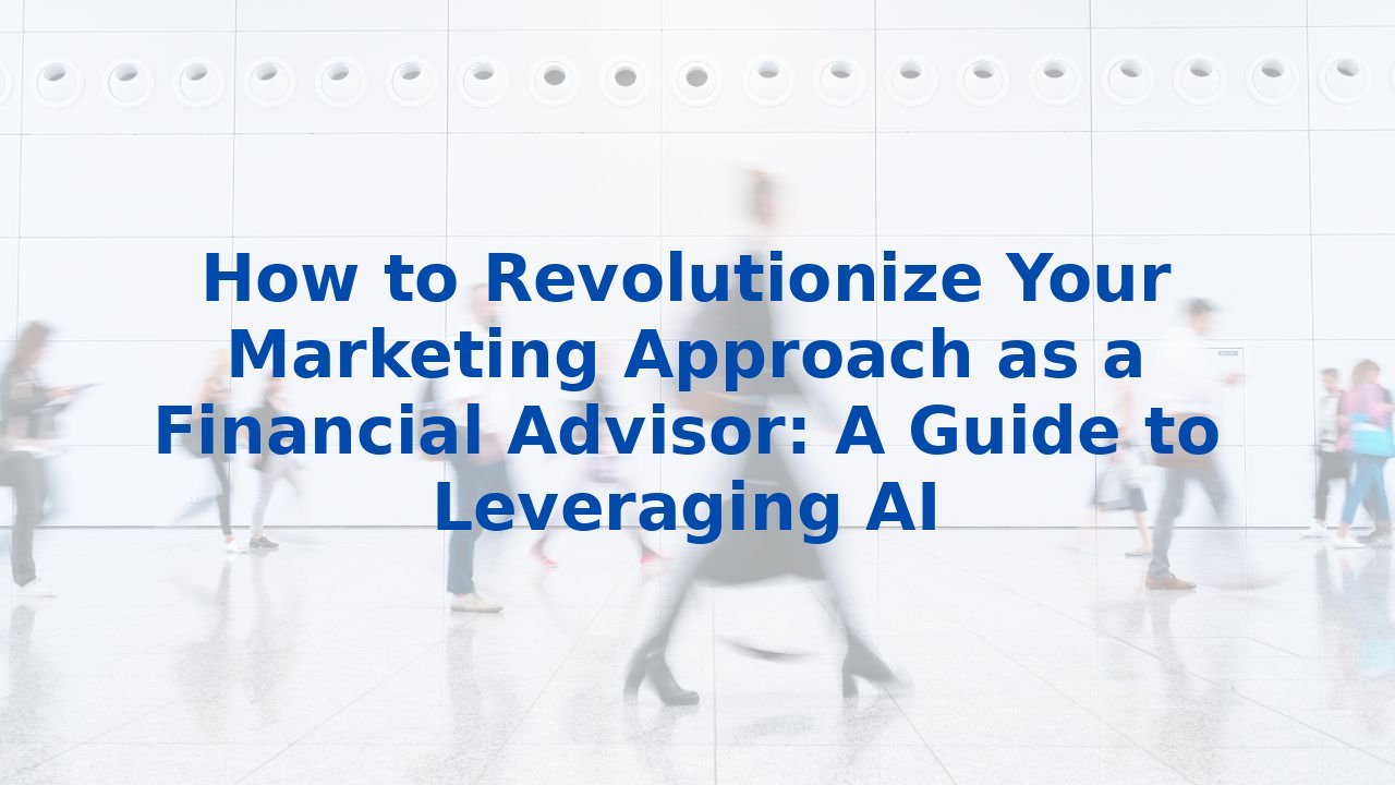 How to Revolutionize Your Marketing Approach as a Financial Advisor: A Guide to Leveraging AI