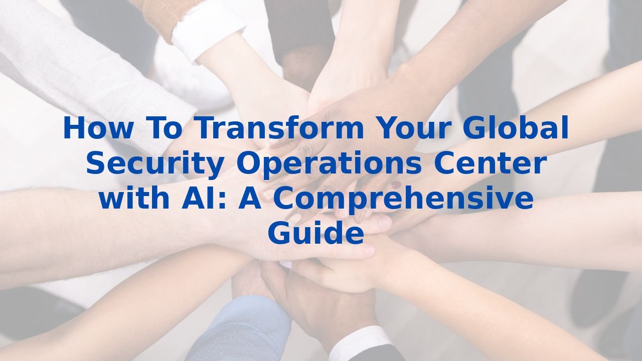 How To Transform Your Global Security Operations Center with AI: A Comprehensive Guide