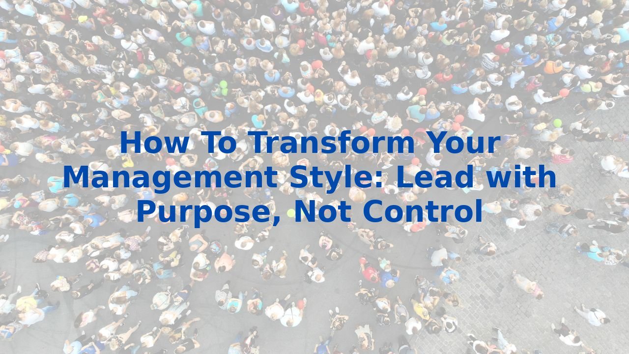 How To Transform Your Management Style: Lead with Purpose, Not Control