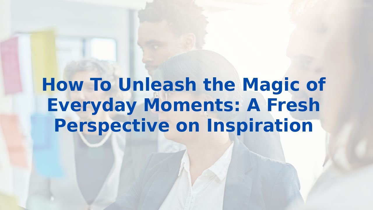 How To Unleash the Magic of Everyday Moments: A Fresh Perspective on Inspiration