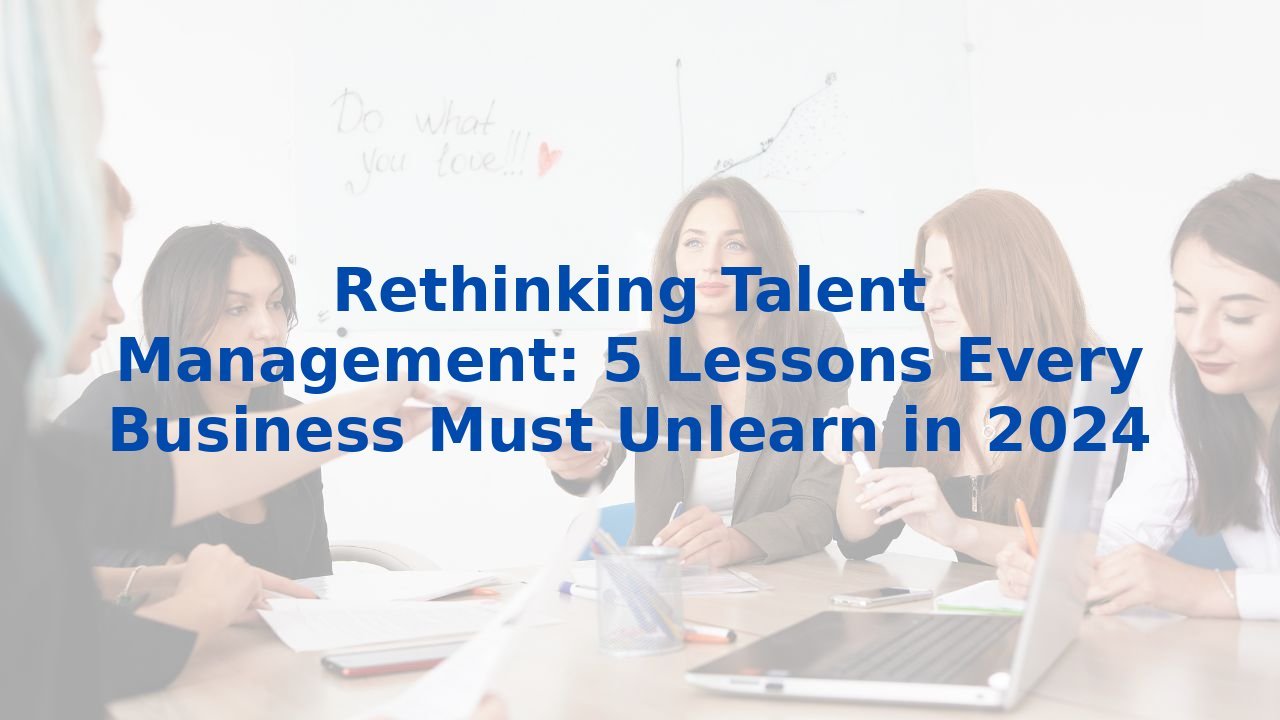 Rethinking Talent Management: 5 Lessons Every Business Must Unlearn in 2024