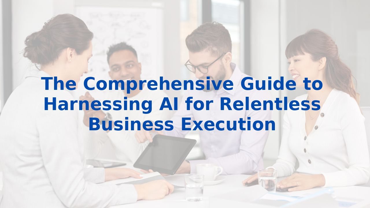 The Comprehensive Guide to Harnessing AI for Relentless Business Execution