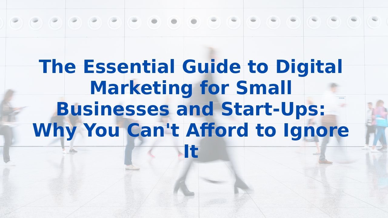 The Essential Guide to Digital Marketing for Small Businesses and Start-Ups: Why You Can't Afford to Ignore It