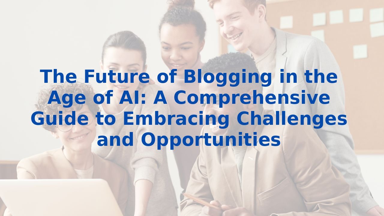 The Future of Blogging in the Age of AI: A Comprehensive Guide to Embracing Challenges and Opportunities