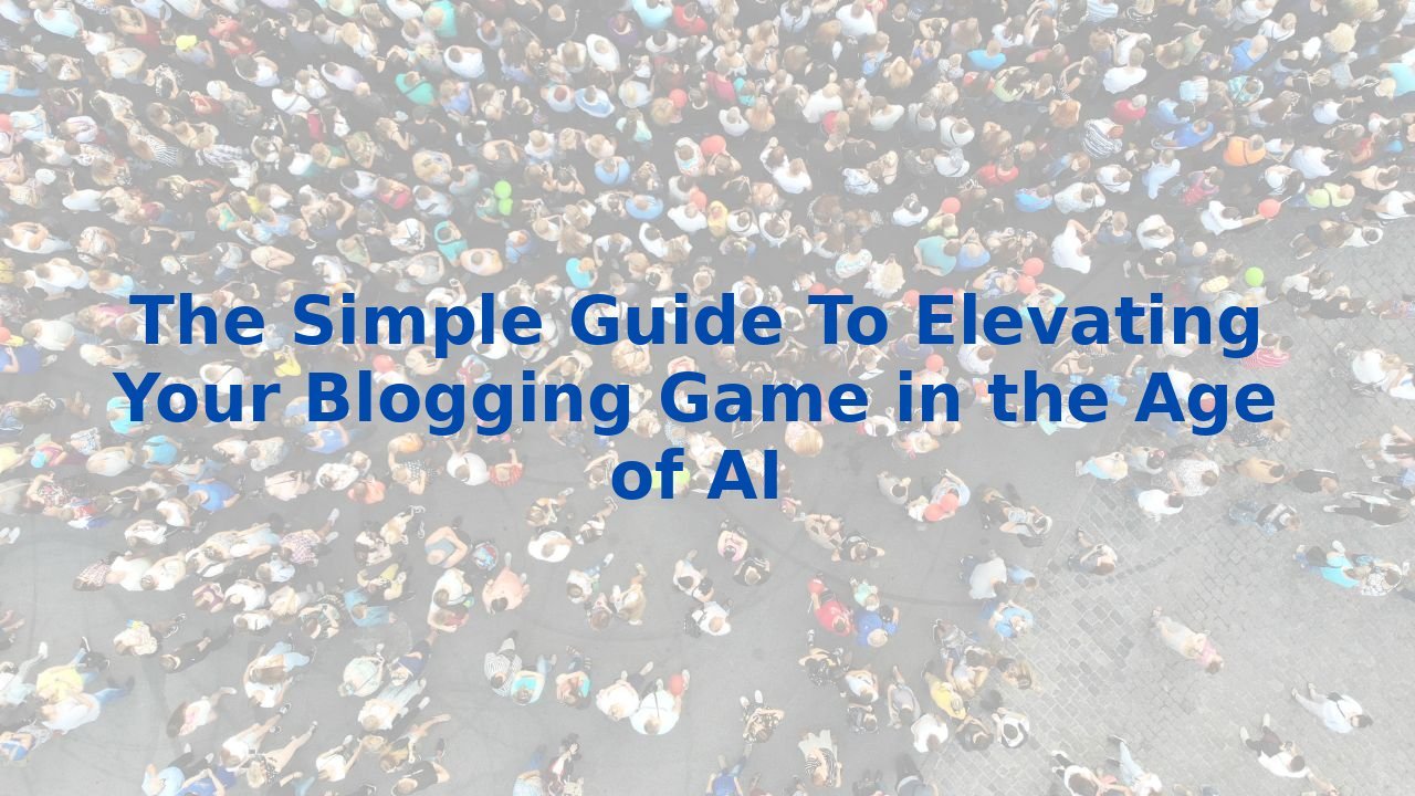 The Simple Guide To Elevating Your Blogging Game in the Age of AI