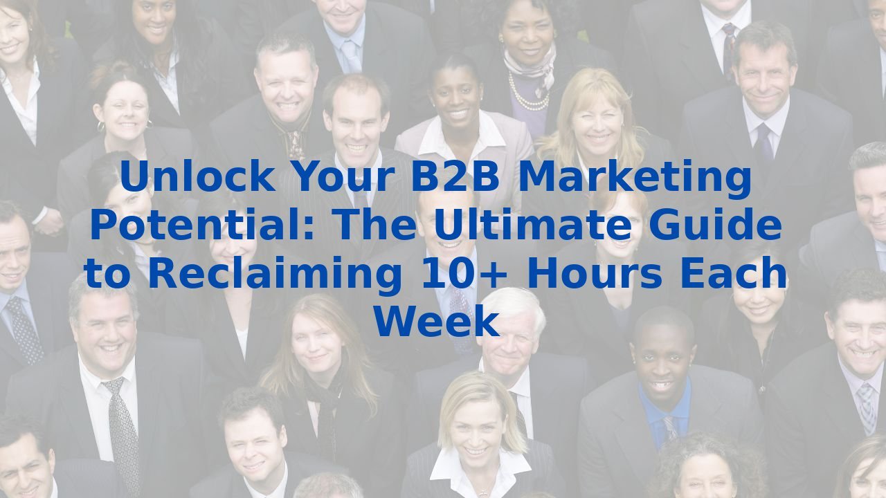 Unlock Your B2B Marketing Potential: The Ultimate Guide to Reclaiming 10+ Hours Each Week