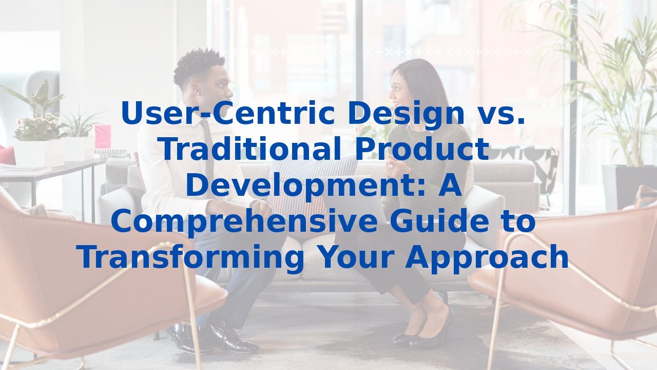 User-Centric Design vs. Traditional Product Development: A Comprehensive Guide to Transforming Your Approach